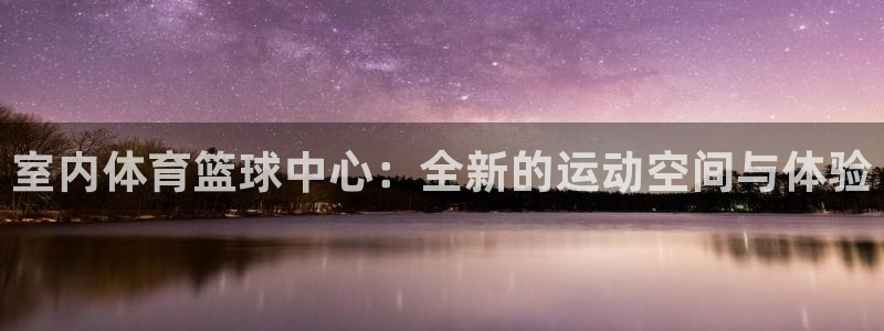 室内体育篮球中心：全新的运动空间与体验